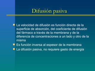 Difusión pasiva
 La velocidad de difusión es función directa de la
superficie de absorción, del coeficiente de difusión
del fármaco a través de la membrana y de la
diferencia de concentraciones a un lado y otro de la
misma
 Es función inversa al espesor de la membrana
 La difusión pasiva, no requiere gasto de energía
 