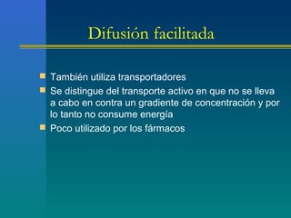 Difusión facilitada
 También utiliza transportadores
 Se distingue del transporte activo en que no se lleva
a cabo en contra un gradiente de concentración y por
lo tanto no consume energía
 Poco utilizado por los fármacos
 