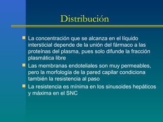 Distribución
 La concentración que se alcanza en el líquido
intersticial depende de la unión del fármaco a las
proteínas del plasma, pues solo difunde la fracción
plasmática libre
 Las membranas endoteliales son muy permeables,
pero la morfología de la pared capilar condiciona
también la resistencia al paso
 La resistencia es mínima en los sinusoides hepáticos
y máxima en el SNC
 