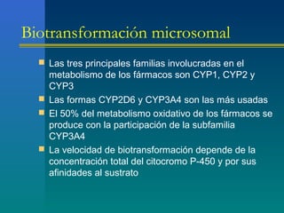 Biotransformación microsomal
 Las tres principales familias involucradas en el
metabolismo de los fármacos son CYP1, CYP2 y
CYP3
 Las formas CYP2D6 y CYP3A4 son las más usadas
 El 50% del metabolismo oxidativo de los fármacos se
produce con la participación de la subfamilia
CYP3A4
 La velocidad de biotransformación depende de la
concentración total del citocromo P-450 y por sus
afinidades al sustrato
 