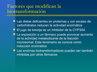 Factores que modifican la
biotransformación
 Las dietas deficientes en proteínas y con exceso de
carbohidratos reducen la actividad enzimática
 El jugo de toronja es un inhibidor de la CYP3A4
 La exposición a un fármaco puede provocar aumento
de la actividad metabolizante de la fracción
microsomal. Este fenómeno se conoce como
inducción enzimática
 Las enzimas biotransformadoras pueden ser también
inhibidas por otros fármacos
 