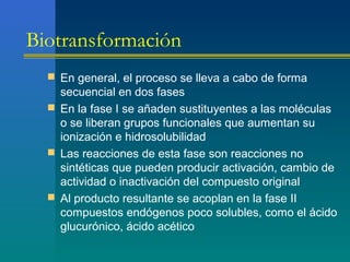 Biotransformación
 En general, el proceso se lleva a cabo de forma
secuencial en dos fases
 En la fase I se añaden sustituyentes a las moléculas
o se liberan grupos funcionales que aumentan su
ionización e hidrosolubilidad
 Las reacciones de esta fase son reacciones no
sintéticas que pueden producir activación, cambio de
actividad o inactivación del compuesto original
 Al producto resultante se acoplan en la fase II
compuestos endógenos poco solubles, como el ácido
glucurónico, ácido acético
 