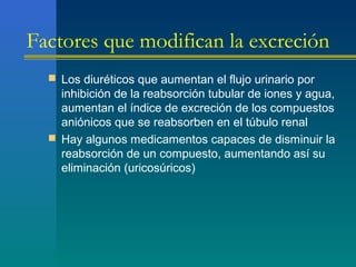 Factores que modifican la excreción
 Los diuréticos que aumentan el flujo urinario por
inhibición de la reabsorción tubular de iones y agua,
aumentan el índice de excreción de los compuestos
aniónicos que se reabsorben en el túbulo renal
 Hay algunos medicamentos capaces de disminuir la
reabsorción de un compuesto, aumentando así su
eliminación (uricosúricos)
 