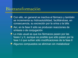 Biotransformación
 Con ello, en general se inactiva el fármaco y también
se incrementa su hidrosolubilidad, facilitándose, en
consecuencia, su excreción por la orina o la bilis
 Así, en la fase II sólo se producen reacciones de
síntesis o de conjugación
 Lo más usual es que los fármacos pasen por las
fases I y II, aunque es posible que sólo pasen por la
fase I ó que sufran sólo modificaciones de la fase II
 Algunos compuestos se eliminan sin metabolizar
 