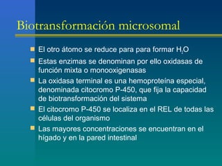 Biotransformación microsomal
 El otro átomo se reduce para para formar H2O
 Estas enzimas se denominan por ello oxidasas de
función mixta o monooxigenasas
 La oxidasa terminal es una hemoproteína especial,
denominada citocromo P-450, que fija la capacidad
de biotransformación del sistema
 El citocromo P-450 se localiza en el REL de todas las
células del organismo
 Las mayores concentraciones se encuentran en el
hígado y en la pared intestinal
 