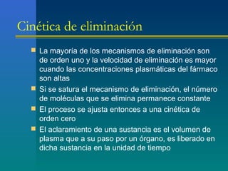 Cinética de eliminación
 La mayoría de los mecanismos de eliminación son
de orden uno y la velocidad de eliminación es mayor
cuando las concentraciones plasmáticas del fármaco
son altas
 Si se satura el mecanismo de eliminación, el número
de moléculas que se elimina permanece constante
 El proceso se ajusta entonces a una cinética de
orden cero
 El aclaramiento de una sustancia es el volumen de
plasma que a su paso por un órgano, es liberado en
dicha sustancia en la unidad de tiempo
 