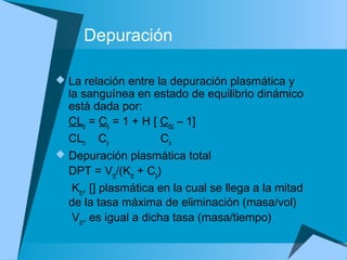Depuración
 La relación entre la depuración plasmática y
la sanguínea en estado de equilibrio dinámico
está dada por:
CLp = Cb = 1 + H [ Crbc – 1]
CLb Cp Cp
 Depuración plasmática total
DPT = Vm/(Km + Cp)
Km, [] plasmática en la cual se llega a la mitad
de la tasa máxima de eliminación (masa/vol)
Vm, es igual a dicha tasa (masa/tiempo)
 
