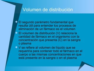 Volumen de distribución
 El segundo parámetro fundamental que
resulta útil para entender los procesos de
eliminación de un fármaco es el volumen
 El volumen de distribución (V) relaciona la
cantidad de fármaco en el organismo con la
concentración que presenta (C) en la sangre
o plasma
 V se refiere al volumen de líquido que se
requeriría para contener todo el fármaco en el
cuerpo a las mismas concentraciones en que
está presente en la sangre o en el plasma
 