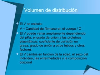 Volumen de distribución
 El V se calcula:
V = Cantidad de fármaco en el cuerpo / C
 El V puede variar ampliamente dependiendo
del pKa, el grado de unión a las proteínas
plasmáticas, coeficiente de partición en
grasa, grado de unión a otros tejidos y otros
factores
 El V cambia en función de la edad, el sexo del
individuo, las enfermedades y la composición
corporal
 