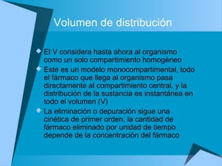 Volumen de distribución
 El V considera hasta ahora al organismo
como un solo compartimiento homogéneo
 Este es un modelo monocompartimental, todo
el fármaco que llega al organismo pasa
directamente al compartimiento central, y la
distribución de la sustancia es instantánea en
todo el volumen (V)
 La eliminación o depuración sigue una
cinética de primer orden, la cantidad de
fármaco eliminado por unidad de tiempo
depende de la concentración del fármaco
 