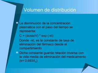 Volumen de distribución
 La disminución de la concentración
plasmática con el paso del tiempo se
representa:
C = (dosis/V) * exp (-kt)
Donde –kt, es la constante de tasa de
eliminación del fármaco desde el
compartimiento
 Dicha constante guarda relación inversa con
la vida media de eliminación del medicamento
(k= 0.693/t1/2)
 