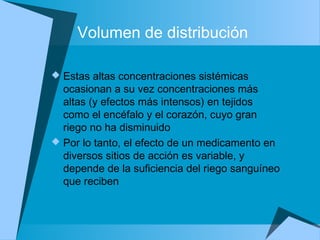 Volumen de distribución
 Estas altas concentraciones sistémicas
ocasionan a su vez concentraciones más
altas (y efectos más intensos) en tejidos
como el encéfalo y el corazón, cuyo gran
riego no ha disminuido
 Por lo tanto, el efecto de un medicamento en
diversos sitios de acción es variable, y
depende de la suficiencia del riego sanguíneo
que reciben
 