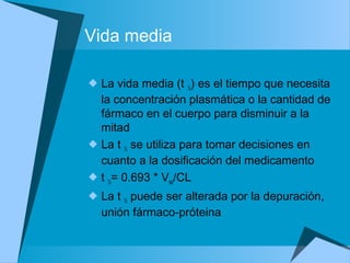 Vida media
 La vida media (t ½) es el tiempo que necesita
la concentración plasmática o la cantidad de
fármaco en el cuerpo para disminuir a la
mitad
 La t ½ se utiliza para tomar decisiones en
cuanto a la dosificación del medicamento
 t ½= 0.693 * Vss/CL
 La t ½ puede ser alterada por la depuración,
unión fármaco-próteina
 