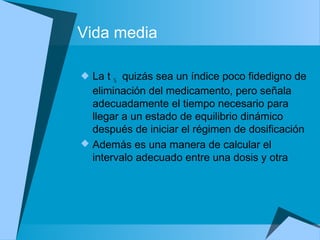 Vida media
 La t ½ quizás sea un índice poco fidedigno de
eliminación del medicamento, pero señala
adecuadamente el tiempo necesario para
llegar a un estado de equilibrio dinámico
después de iniciar el régimen de dosificación
 Además es una manera de calcular el
intervalo adecuado entre una dosis y otra
 