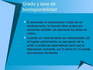 Grado y tasa de
biodisponibilidad
 Al aumentar la concetración molar de un
medicamento, la fracción libre acaba por
aumentar también (al saturarse los sitios de
unión)
 Cuando un medicamento es metabolizado por
el hígado pobremente, la saturación de la
unión a proteínas plasmáticas hará que la
depuración aumente, por lo tanto la t ½ puede
permanecer constante
 