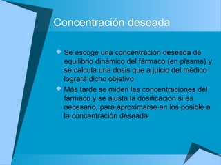 Concentración deseada
 Se escoge una concentración deseada de
equilibrio dinámico del fármaco (en plasma) y
se calcula una dosis que a juicio del médico
logrará dicho objetivo
 Más tarde se miden las concentraciones del
fármaco y se ajusta la dosificación si es
necesario, para aproximarse en los posible a
la concentración deseada
 