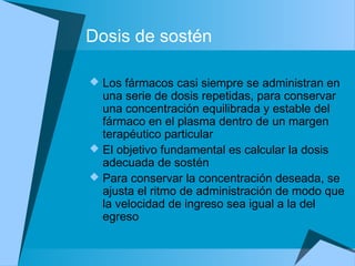 Dosis de sostén
 Los fármacos casi siempre se administran en
una serie de dosis repetidas, para conservar
una concentración equilibrada y estable del
fármaco en el plasma dentro de un margen
terapéutico particular
 El objetivo fundamental es calcular la dosis
adecuada de sostén
 Para conservar la concentración deseada, se
ajusta el ritmo de administración de modo que
la velocidad de ingreso sea igual a la del
egreso
 