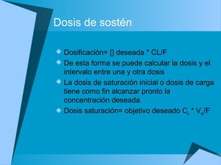 Dosis de sostén
 Dosificación= [] deseada * CL/F
 De esta forma se puede calcular la dosis y el
intervalo entre una y otra dosis
 La dosis de saturación inicial o dosis de carga
tiene como fin alcanzar pronto la
concentración deseada
 Dosis saturación= objetivo deseado Cp * Vss/F
 