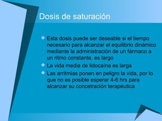 Dosis de saturación
 Esta dosis puede ser deseable si el tiempo
necesario para alcanzar el equilibrio dinámico
mediante la administración de un fármaco a
un ritmo constante, es largo
 La vida media de lidocaína es larga
 Las arritmias ponen en peligro la vida, por lo
que no es posible esperar 4-6 hrs para
alcanzar su concetración terapéutica
 