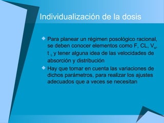 Individualización de la dosis
 Para planear un régimen posológico racional,
se deben conocer elementos como F, CL, Vss,
t ½ y tener alguna idea de las velocidades de
absorción y distribución
 Hay que tomar en cuenta las variaciones de
dichos parámetros, para realizar los ajustes
adecuados que a veces se necesitan
 