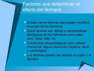Factores que determinan el
efecto del fármaco
 Existen varios factores que pueden modificar
la acción de los fármacos
 Estos factores son debido a caractarísticas
fisiológicas de los individuos como edad,
sexo, peso, talla, etc
 Condiciones fisiopatológicas como estado
nutricional, alguna disfunción hepática, renal
o cardiológica
 Los factores pueden ser debidos al sujeto o al
fármaco
 