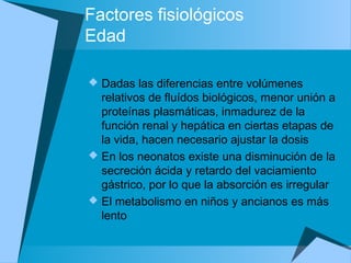 Factores fisiológicos
Edad
 Dadas las diferencias entre volúmenes
relativos de fluídos biológicos, menor unión a
proteínas plasmáticas, inmadurez de la
función renal y hepática en ciertas etapas de
la vida, hacen necesario ajustar la dosis
 En los neonatos existe una disminución de la
secreción ácida y retardo del vaciamiento
gástrico, por lo que la absorción es irregular
 El metabolismo en niños y ancianos es más
lento
 