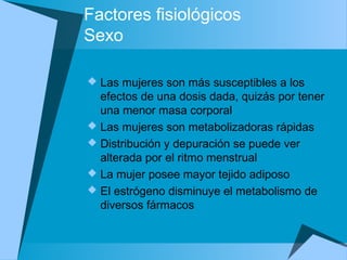 Factores fisiológicos
Sexo
 Las mujeres son más susceptibles a los
efectos de una dosis dada, quizás por tener
una menor masa corporal
 Las mujeres son metabolizadoras rápidas
 Distribución y depuración se puede ver
alterada por el ritmo menstrual
 La mujer posee mayor tejido adiposo
 El estrógeno disminuye el metabolismo de
diversos fármacos
 