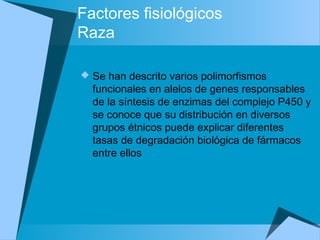 Factores fisiológicos
Raza
 Se han descrito varios polimorfismos
funcionales en alelos de genes responsables
de la síntesis de enzimas del complejo P450 y
se conoce que su distribución en diversos
grupos étnicos puede explicar diferentes
tasas de degradación biológica de fármacos
entre ellos
 
