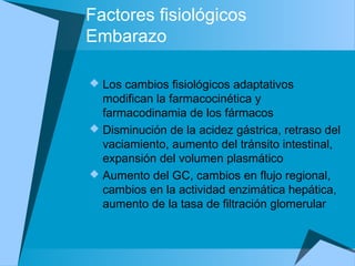 Factores fisiológicos
Embarazo
 Los cambios fisiológicos adaptativos
modifican la farmacocinética y
farmacodinamia de los fármacos
 Disminución de la acidez gástrica, retraso del
vaciamiento, aumento del tránsito intestinal,
expansión del volumen plasmático
 Aumento del GC, cambios en flujo regional,
cambios en la actividad enzimática hepática,
aumento de la tasa de filtración glomerular
 