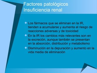 Factores patológicos
Insuficiencia renal
 Los fármacos que se eliminan en la IR,
tienden a acumularse y aumenta el riesgo de
reacciones adversas y de toxicidad
 En la IR los cambios más relevantes son en
la excreción, aunque también se presentan
en la absorción, distribución y metabolismo
 Disminución en la depuración y aumento en la
vida media de eliminación
 