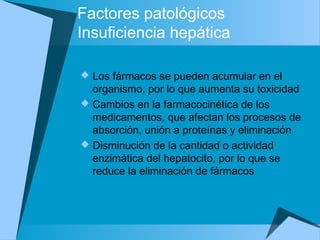 Factores patológicos
Insuficiencia hepática
 Los fármacos se pueden acumular en el
organismo, por lo que aumenta su toxicidad
 Cambios en la farmacocinética de los
medicamentos, que afectan los procesos de
absorción, unión a proteínas y eliminación
 Disminución de la cantidad o actividad
enzimática del hepatocito, por lo que se
reduce la eliminación de fármacos
 