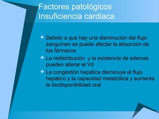 Factores patológicos
Insuficiencia cardiaca
 Debido a que hay una disminución del flujo
sanguíneo se puede afectar la absorción de
los fármacos
 La redistribución y la existencia de edemas
pueden alterar el Vd
 La congestión hepática disminuye el flujo
hepático y la capacidad metabólica y aumenta
la biodisponibilidad oral
 