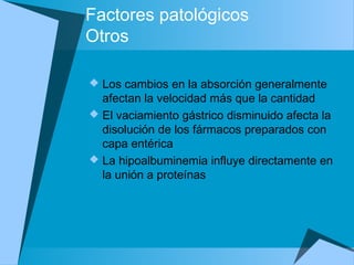 Factores patológicos
Otros
 Los cambios en la absorción generalmente
afectan la velocidad más que la cantidad
 El vaciamiento gástrico disminuido afecta la
disolución de los fármacos preparados con
capa entérica
 La hipoalbuminemia influye directamente en
la unión a proteínas
 