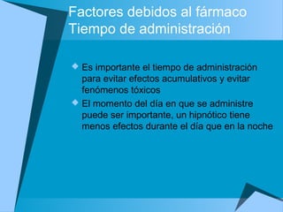 Factores debidos al fármaco
Tiempo de administración
 Es importante el tiempo de administración
para evitar efectos acumulativos y evitar
fenómenos tóxicos
 El momento del día en que se administre
puede ser importante, un hipnótico tiene
menos efectos durante el día que en la noche
 