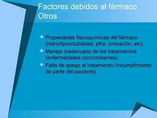 Factores debidos al fármaco
Otros
 Propiedades fisicoquímicas del fármaco
(hidro/liposolubilidad, pKa, ionización, etc)
 Manejo inadecuado de los tratamientos
(enfermedades concomitantes)
 Falta de apego al tratamiento (incumplimiento
de parte del paciente)
 