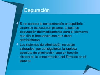 Depuración
 Si se conoce la concentración en equilibrio
dinámico buscada en plasma, la tasa de
depuración del medicamento será el elemento
que rija la frecuencia con que debe
administrarse
 Los sistemas de eliminación no están
saturados, por consiguiente, la rapidez
absoluta de eliminación está en función
directa de la concentración del fármaco en el
plasma
 