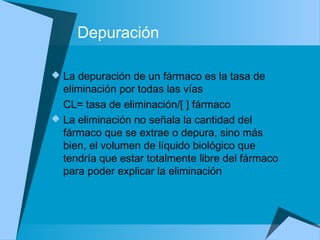 Depuración
 La depuración de un fármaco es la tasa de
eliminación por todas las vías
CL= tasa de eliminación/[ ] fármaco
 La eliminación no señala la cantidad del
fármaco que se extrae o depura, sino más
bien, el volumen de líquido biológico que
tendría que estar totalmente libre del fármaco
para poder explicar la eliminación
 