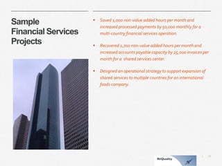 15 
| 
Sample Financial ServicesProjects 
Saved 1,000 non-value added hours per month and increased processed payments by 50,000 monthly for a multi-country financial services operation. 
Recovered 1,700 non-value added hours per month and increased accounts payable capacity by 25,000 invoices per month for a shared services center. 
Designed an operational strategy to support expansion of shared services to multiple countries for an international foods company.  
