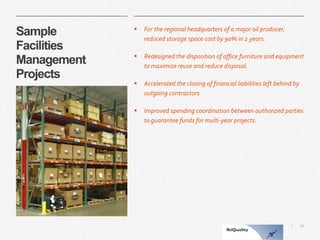 16 
| 
Sample Facilities ManagementProjects 
For the regional headquarters of a major oil producer, reduced storage space cost by 90% in 2 years. 
Redesigned the disposition of office furniture and equipment to maximize reuse and reduce disposal. 
Accelerated the closing of financial liabilities left behind by outgoing contractors. 
Improved spending coordination between authorized parties to guarantee funds for multi-year projects.  