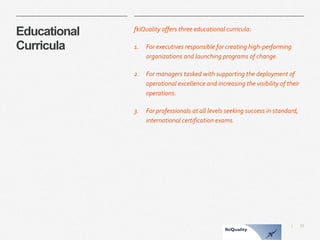 23 
| 
EducationalCurricula 
fkiQuality offers three educational curricula: 
1.For executives responsible for creating high-performing organizations and launching programs of change. 
2.For managers tasked with supporting the deployment of operational excellence and increasing the visibility of their operations. 
3.For professionals at all levels seeking success in standard, international certification exams.  