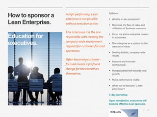 28 
| 
How to sponsor a Lean Enterprise. Education for executives. 
A high-performing, Lean enterprise is not possible without executive action. 
This is because it is the one responsible with creating the company-wide environment required for customer-focused operations. 
Often becoming customer- focused means a profound change for the executives themselves. 
Syllabus: 
What is a Lean enterprise? 
Maximize the flow of value and utilization of business resources. 
Focus the entire enterprise toward its customers. 
The enterprise as a system for the creation of value. 
Seeking holistic, company-wide results. 
Improve and innovate continuously. 
Manage personnel towards total growth. 
Make performance visible. 
When do we become “a lean enterprise”? 
1-day workshop. 
Upon completion, executives will become effective Lean sponsors.  