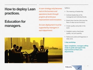 29 
| 
How to deploy Lean practices. Education for managers. 
A Lean strategy only becomes real at the business and operations levels through projects of continuous improvement and innovation. 
So Lean deployment must be supported by managers in each department. 
Syllabus: 
The meaning of leadership. 
Institute leadership at the managerial and individual levels. 
Break down barriers that stop the flow of value across functions. 
Create quality and pride in the work. 
Establish metrics that foster quality, not just quantity. 
Rediscover pride and happiness in daily work. 
1-day workshop. 
Upon completion, managers will be ready to guide and support the improvement of their own departments.  