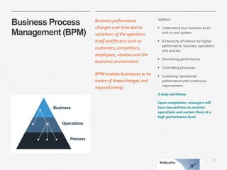 30 
| 
Business Process Management (BPM) 
Business performance changes over time due to variations of the operation itself and factors such as customers, competitors, employees, vendors and the economic environment. 
BPM enables businesses to be aware of these changes and respond timely. 
Syllabus: 
Understand your business as an end-to-end system. 
A hierarchy of metrics for higher performance: business, operations and process. 
Monitoring performance. 
Controlling processes. 
Sustaining operational performance and continuous improvement. 
3-days workshop. 
Upon completion, managers will have learned how to monitor operations and sustain them at a high performance level.  