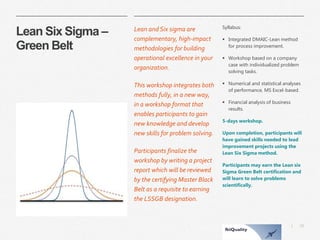 31 
| 
Lean Six Sigma – Green Belt 
Lean and Six sigma are complementary, high-impact methodologies for building operational excellence in your organization. 
This workshop integrates both methods fully, in a new way, in a workshop format that enables participants to gain new knowledge and develop new skills for problem solving. 
Participants finalize the workshop by writing a project report which will be reviewed by the certifying Master Black Belt as a requisite to earning the LSSGB designation. 
Syllabus: 
Integrated DMAIC-Lean method for process improvement. 
Workshop based on a company case with individualized problem solving tasks. 
Numerical and statistical analyses of performance, MS Excel-based. 
Financial analysis of business results. 
5-days workshop. 
Upon completion, participants will have gained skills needed to lead improvement projects using the Lean Six Sigma method. 
Participants may earn the Lean six Sigma Green Belt certification and will learn to solve problems scientifically.  