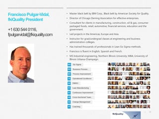 33 
| 
Francisco Pulgar-Vidal, fkiQuality President+1 630 544 0116, fpulgarvidal@fkiquality.com 
•Master black belt by IBM Corp., Black belt by American Society for Quality. 
•Director of Chicago Deming Association for effective enterprises. 
•Consultant for clients in manufacturing, construction, oil & gas, consumer packaged foods, retail, automotive, financial services, education and the government. 
•Led projects in the Americas, Europe and Asia. 
•Instructor for grad/undergrad classes at engineering and business administration colleges. 
•Has trained thousands of professionals in Lean Six Sigma methods. 
•Francisco is fluent in English, Spanish and French. 
•MS Industrial engineering, Northern Illinois University; MBA, University of Illinois Urbana-Champaign. 