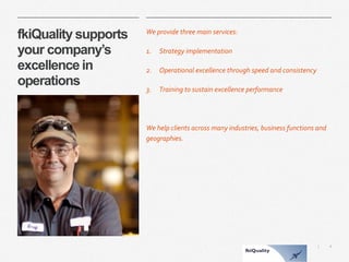 4 
| 
fkiQuality supports your company’s excellence in operations 
We provide three main services: 
1.Strategy implementation 
2.Operational excellence through speed and consistency 
3.Training to sustain excellence performance 
We help clients across many industries, business functions and geographies.  