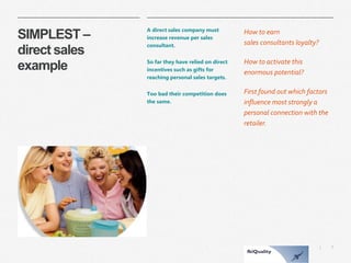 7 
| 
SIMPLEST – direct sales example 
A direct sales company must increase revenue per sales consultant. 
So far they have relied on direct incentives such as gifts for reaching personal sales targets. 
Too bad their competition does the same. 
How to earn sales consultantsloyalty? 
How to activate this enormous potential? 
First found out which factors influence most strongly a personal connection with the retailer.  
