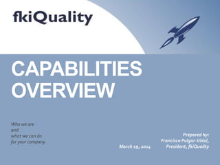 CAPABILITIES
OVERVIEW
Who we are
and
what we can do
for your company.
March 19, 2014
Prepared by:
Francisco Pulgar-Vidal,
President, fkiQuality
 