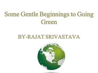Some Gentle Beginnings to Going 
Green 
BY-RAJAT SRIVASTAVA 
 