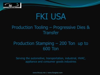 FKI USA
Production Tooling – Progressive Dies &
Transfer
Production Stamping – 200 Ton up to
600 Ton
Serving the automotive, transportation, industrial, HVAC,
appliance and consumer goods industries
www.fkiusa.net / www.fongkai.com
 
